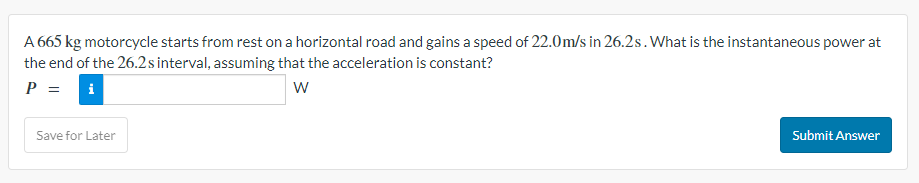 A 665 kg motorcycle starts from rest on a horizontal road and gains a speed of 22.0m/s in 26.2s. What is the instantaneous power at
the end of the 26.2 s interval, assuming that the acceleration is constant?
P = i
W
Save for Later
Submit Answer