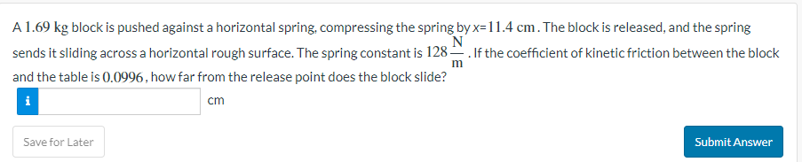 A 1.69 kg block is pushed against a horizontal spring, compressing the spring by x=11.4 cm. The block is released, and the spring
N
sends it sliding across a horizontal rough surface. The spring constant is 128. If the coefficient of kinetic friction between the block
m
and the table is 0.0996, how far from the release point does the block slide?
i
cm
Save for Later
Submit Answer