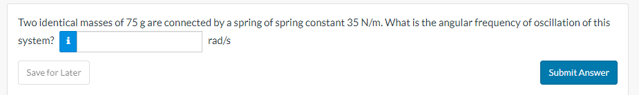 Two identical masses of 75 g are connected by a spring of spring constant 35 N/m. What is the angular frequency of oscillation of this
system? i
rad/s
Save for Later
Submit Answer