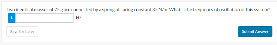 Two identical masses of 75 g are connected by a spring of spring constant 35 N/m. What is the frequency of oscillation of this system?
i
Hz
Save for Later
Submit Answer