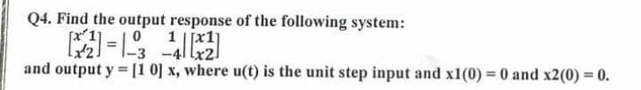 Q4. Find the output response of the following system:
[x 1
0
1
-3
-41x2
and output y [10] x, where u(t) is the unit step input and x1(0) = 0 and x2(0) = 0.