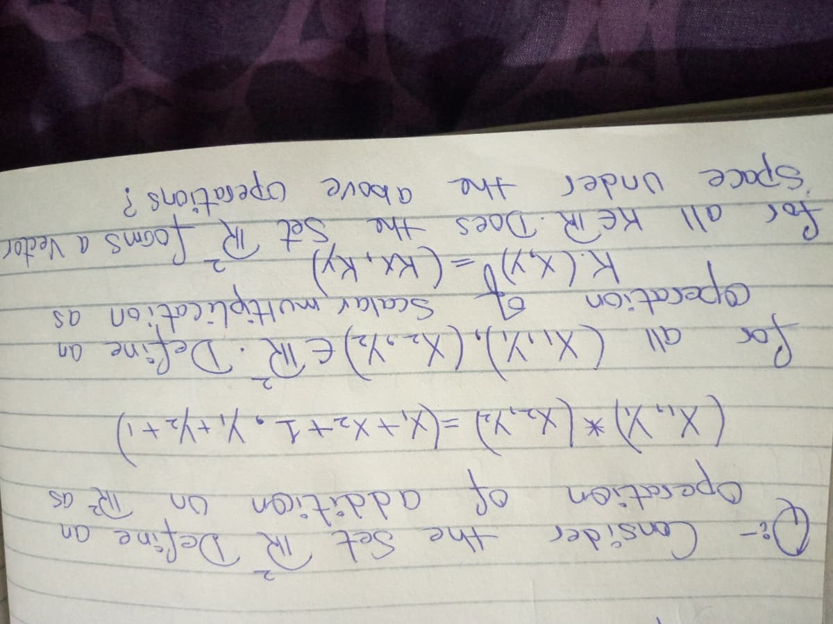 D Consider
the Set.
Operation of addition on The as
णD ०७ोरत सा पा "?;3
४०ा
fox
for all (XX), (XanYa) E TR Define an
Scalar multiplication as
for all KeR. Daes the set TR loms a Vedtor
Space Under
the above operations ?
