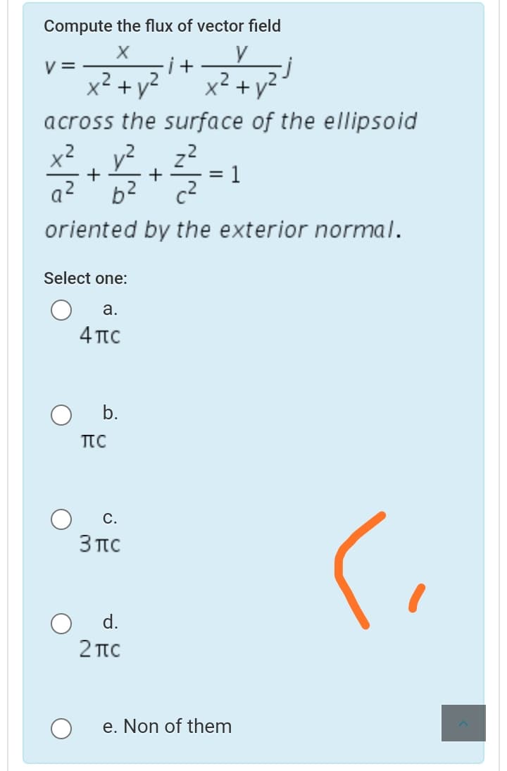 Compute the flux of vector field
V =
.2
2
x² +y?
+ y?
across the surface of the ellipsoid
x2
y2
z2
1
+
+
a?
b2
oriented by the exterior normal.
Select one:
а.
4πο
b.
TTC
С.
3πC
d.
2 πC
e. Non of them
