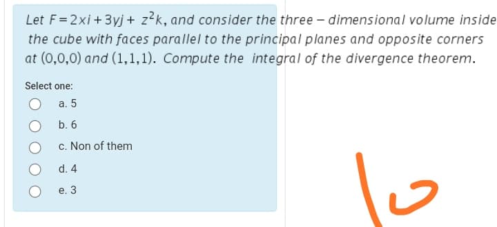 Let F=2xi + 3yj + z?k, and consider the three – dimensional volume inside
the cube with faces parallel to the principal planes and opposite corners
at (0,0,0) and (1,1,1). Compute the integral of the divergence theorem.
Şelect one:
а. 5
b. 6
c. Non of them
d. 4
е. 3
