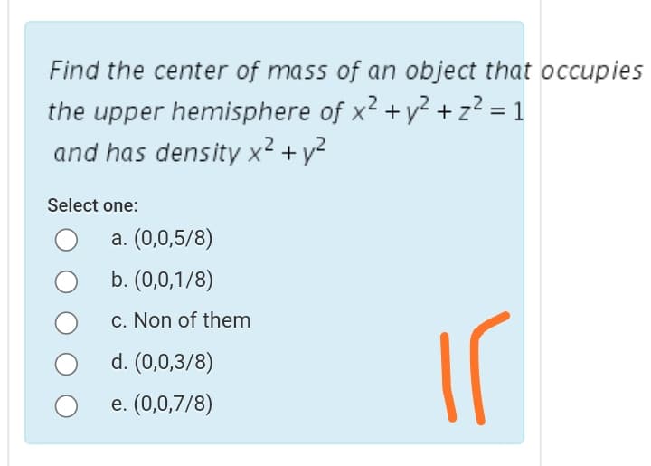 Find the center of mass of an object that occupies
the upper hemisphere of x2 + y² + z² = 1
and has density x2 + y2
Select one:
a. (0,0,5/8)
b. (0,0,1/8)
c. Non of them
d. (0,0,3/8)
e. (0,0,7/8)
