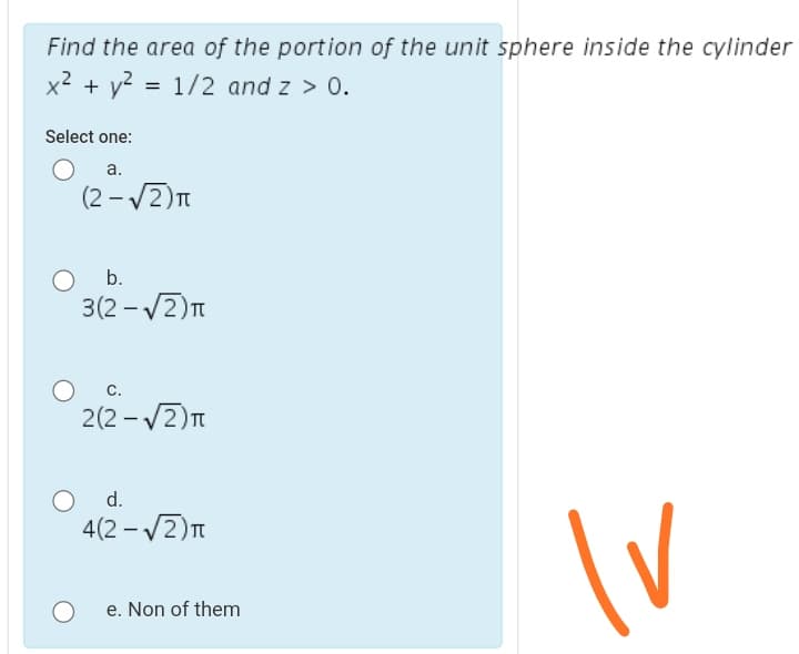 Find the area of the portion of the unit sphere inside the cylinder
x² + y? = 1/2 and z > 0.
Select one:
а.
(2 – V2)T
O b.
3(2 - V2)n
с.
2(2 - V2)n
O d.
4(2 - /2)T
e. Non of them
