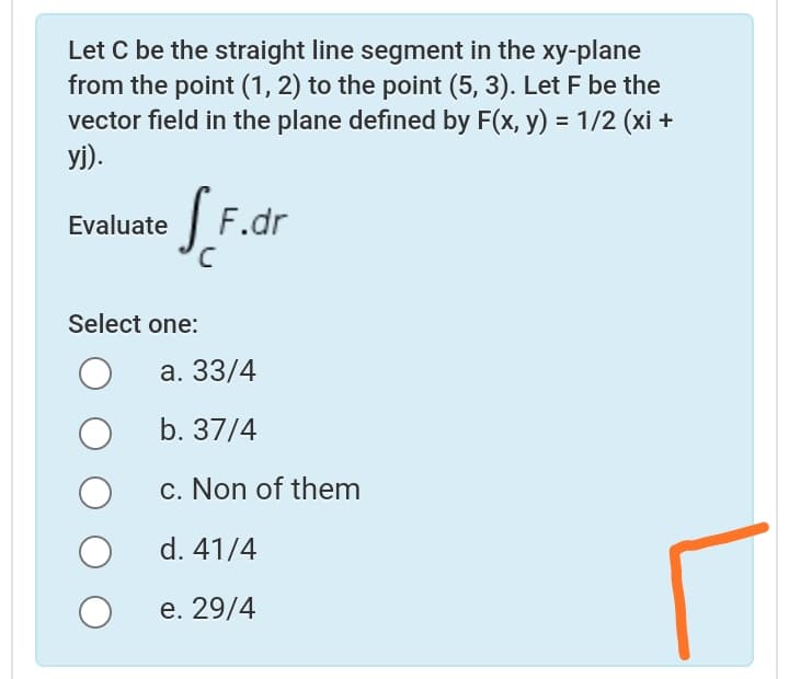 Let C be the straight line segment in the xy-plane
from the point (1, 2) to the point (5, 3). Let F be the
vector field in the plane defined by F(x, y) = 1/2 (xi +
yi).
Evaluate
F.dr
Select one:
а. 33/4
b. 37/4
c. Non of them
d. 41/4
e. 29/4
