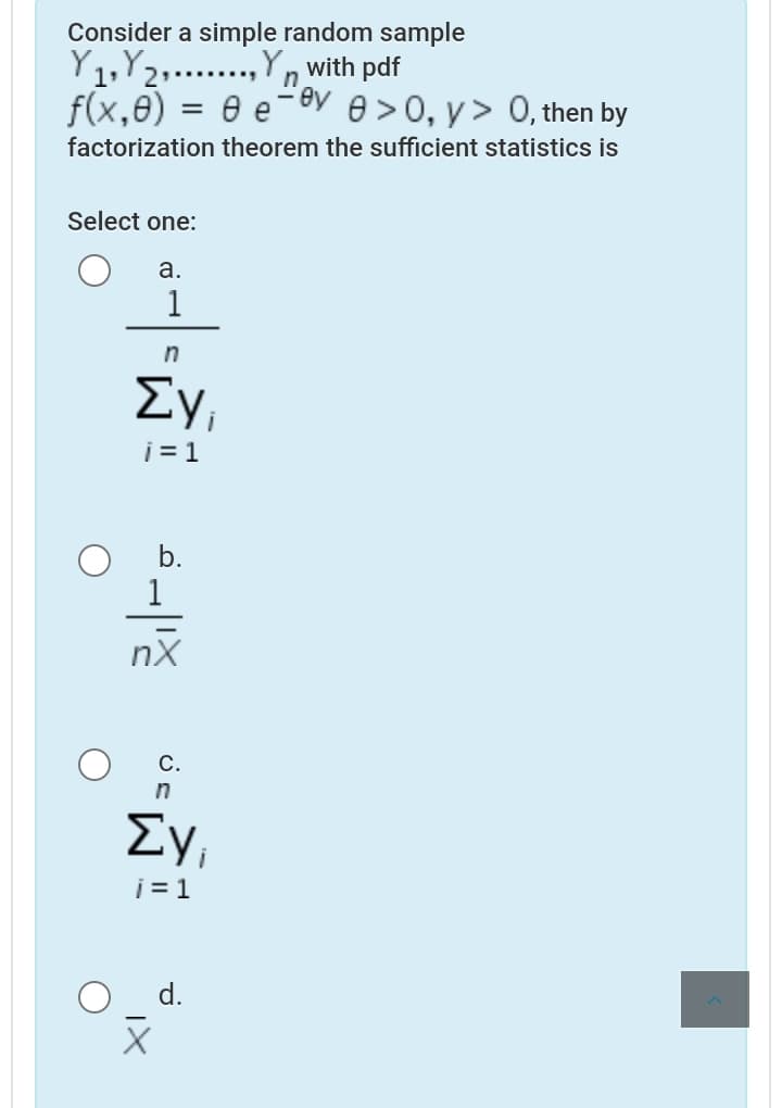 Consider a simple random sample
Y1,Y2,..,Yn with pdf
ey
f(x,0) = 0 e¨
.......
e >0, y> 0, then by
factorization theorem the sufficient statistics is
Select one:
а.
1
Evi
i= 1
b.
1
nX
С.
in
Ey,
i = 1
d.
