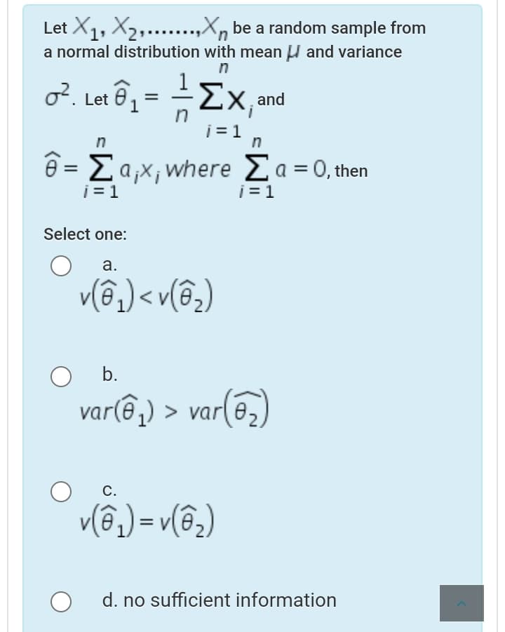 Let X1, X2,...,X, be a random sample from
a normal distribution with mean U and variance
n
o?. Let 6, = -2x,and
in
i = 1
n
n
θ- Σαχ, where Σa = 0, then
i = 1
j = 1
Select one:
а.
v(3,) < v(@,)
b.
var(ê,) > var(6,)
С.
v(ô) = v(@2)
d. no sufficient information
