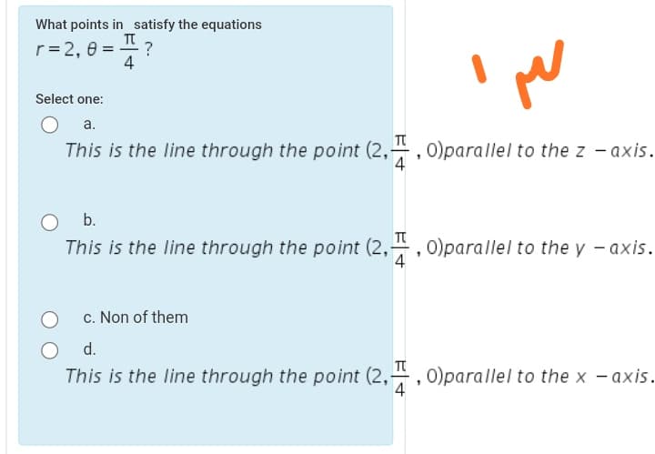 What points in satisfy the equations
r= 2, e =
4
Select one:
a.
T
This is the line through the point (2,4, 0)parallel to the z - axis.
b.
This is the line through the point (2,, 0)parallel to the y - axis.
4
c. Non of them
d.
This is the line through the point (2,4, 0)parallel to the x - axis.
