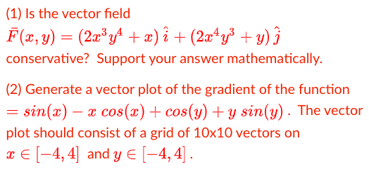 (1) Is the vector field
F(æ, y) = (2æ*y^ + æ) î + (2æ*y³ + y) }
conservative? Support your answer mathematically.
(2) Generate a vector plot of the gradient of the function
= sin(x)
- x cos(x) + cos(y) + y sin(y) . The vector
plot should consist of a grid of 10x10 vectors on
x € [-4, 4] and y E [-4, 4] .
