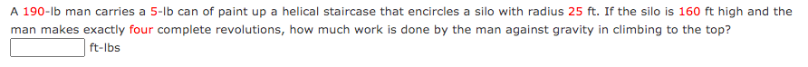 A 190-lb man carries a 5-lb can of paint up a helical staircase that encircles a silo with radius 25 ft. If the silo is 160 ft high and the
man makes exactly four complete revolutions, how much work is done by the man against gravity in climbing to the top?
ft-lbs
