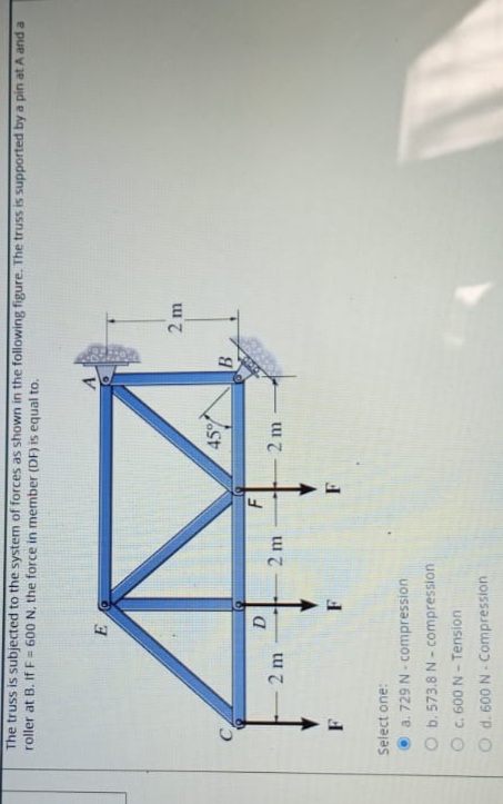 The truss is subjected to the system of forces as shown in the following figure. The truss is supported by a pin at A and a
roller at B. If F = 600 N. the force in member (DF) is equal to.
2 m
459
Vast
2 m
2 m
Select one:
a. 729 N - compression
O b. 573.8 N - compression
C. 600 N - Tension
d. 600 N Compression
