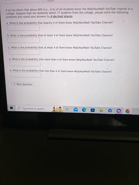 A survey shows that about 60% (i.e., 0.6) of all students know the Help YourMath YouTube channel in a
college. Suppose that we randomly select 17 students from the college, please solve the following
problems and round your answers to 4 decimal places.
a. What is the probability that exactly 4 of them know HelpYourMath YouTube Channel?
b. What is the probability that at least 4 of them know HelpYourMath YouTube Channel?
c. What is the probability that at most 4 of them know Help YourMath YouTube Channel?
d. What is the probability that more than 4 of them know Help YourMath YouTube Channel?
e. What is the probability that less than 4 of them know HelpYourMath YouTube Channel?
W
> Next Question
Type here to search
LX
Ri
(
C
C
O
6