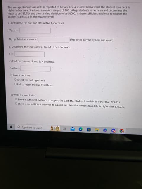 The average student loan debt is reported to be $25,235. A student belives that the student loan debt is
higher in her area. She takes a random sample of 100 college students in her area and determines the
mean to be $27,524 and the standard devition to be $6000. Is there sufficient evidence to support the
student' claim at a 5% significance level?
a) Determine the null and alternative hypotheses.
Hai g
Ha: Select an answer
b) Determine the test statistic. Round to two decimals.
t=
c) Find the p-value. Round to 4 decimals.
P-value=
d) Make a decision.
Reject the null hypothesis
O Fail to reject the null hypothesis
15
e) Write the conclusion.
O There is sufficient evidence to support the claim that student loan debt is higher than $25,235.
O There is not sufficient evidence to support the claim that student loan debt is higher than $25,235.
Type here to search
EX
#E
(Put in the correct symbol and value)
II
(