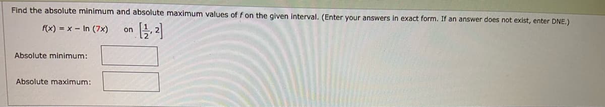 Find the absolute minimum and absolute maximum values of f on the given interval. (Enter your answers in exact form. If an answer does not exist, enter DNE.)
f(x) = x - In (7x)
on
Absolute minimum:
Absolute maximum:
