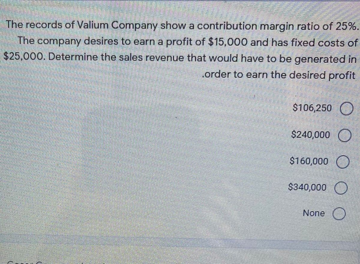 The records of Valium Company show a contribution margin ratio of 25%.
The company desires to earn a profit of $15,000 and has fixed costs of
$25,000. Determine the sales revenue that would have to be generated in
order to earn the desired profit
$106,250 O
$240,000 O
$160,000 O
$340,000 O
None O
