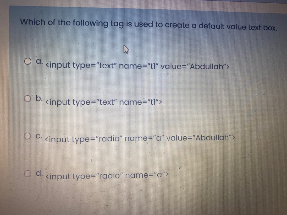 Which of the following tag is used to create a default value text box.
a.
<input type="text" name="tl" value="Abdullah">
O b.
<input type="text" name="tl">
O kinput type="radio" name="a" value="Abdullah">
O d. <input type="radio" name="a">
