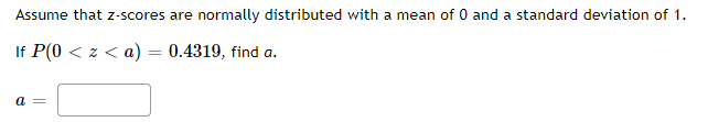 Assume that z-scores are normally distributed with a mean of 0 and a standard deviation of 1.
If P(0 < z < a) = 0.4319, find a.
a =
