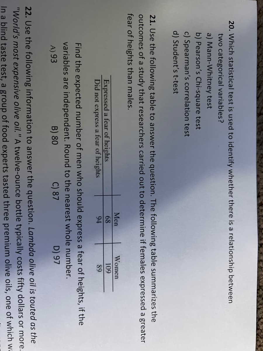 20. Which statistical test is used to identify whether there is a relationship between
two categorical variables?
a) Mann-Whitney test
b) Pearson's Chi-square test
c) Spearman's correlation test
d) Student's t-test
21. Use the following table to answer the question. The following table summarizes the
outcomes of a study that researchers carried out to determine if females expressed a greater
fear of heights than males.
Expressed a fear
heights
Did not express a fear of heights
Men
68
94
Women
109
89
Find the expected number of men who should express a fear of heights, if the
variables are independent. Round to the nearest whole number.
A) 93
B) 80
C) 87
D) 97
22. Use the following information to answer the question. Lambda olive oil is touted as the
"World's most expensive olive oil." A twelve-ounce bottle typically costs fifty dollars or more.
In a blind taste test, a group of food experts tasted three premium olive oils, one of which wa