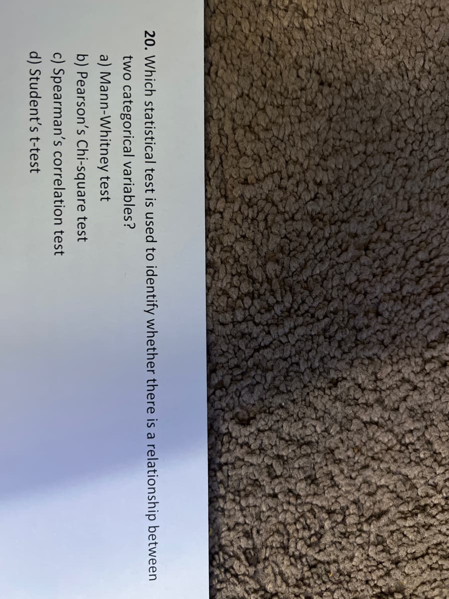 20. Which statistical test is used to identify whether there is a relationship between
two categorical variables?
a) Mann-Whitney test
b) Pearson's Chi-square test
c) Spearman's correlation test
d) Student's t-test