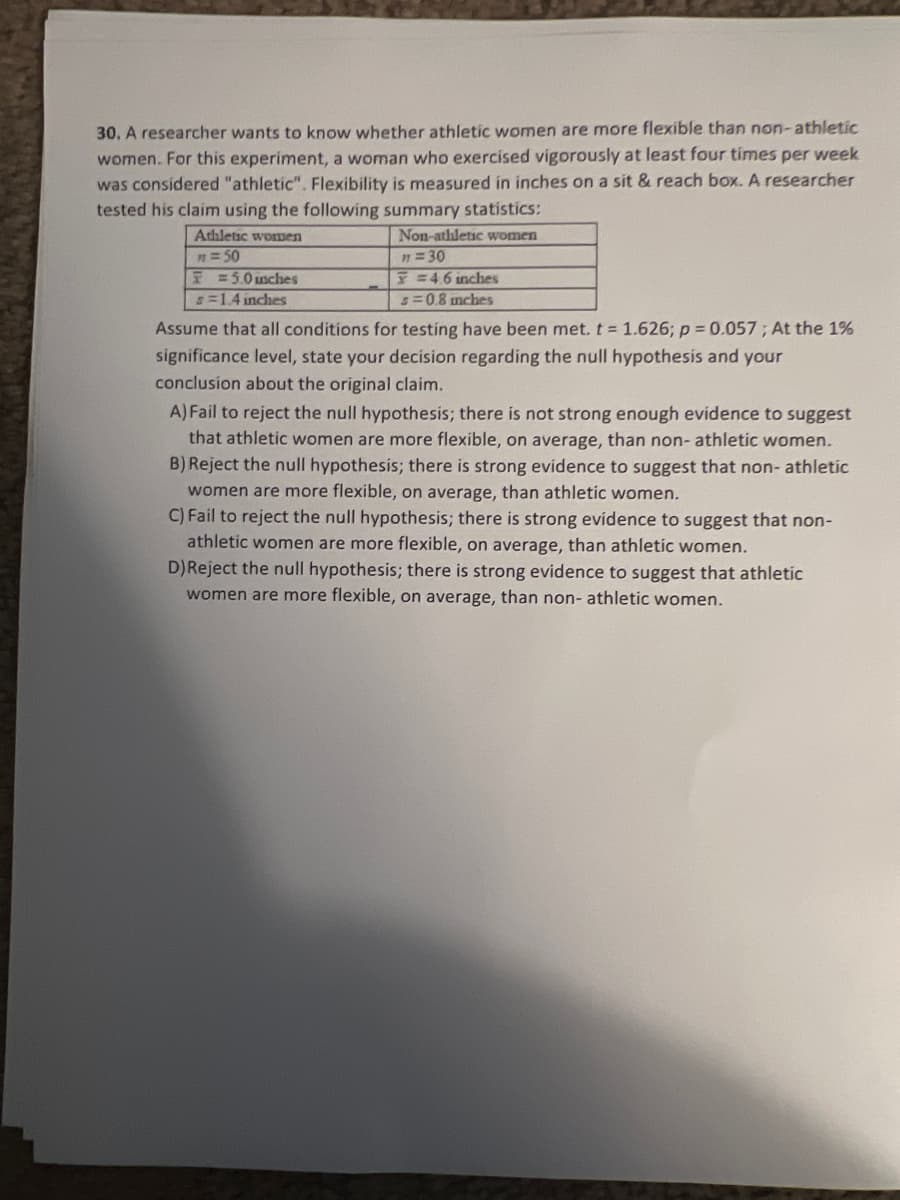 30. A researcher wants to know whether athletic women are more flexible than non-athletic
women. For this experiment, a woman who exercised vigorously at least four times per week
was considered "athletic". Flexibility is measured in inches on a sit & reach box. A researcher
tested his claim using the following summary statistics:
Non-athletic women
n = 30
F = 4.6 inches
s=0.8 inches
Athletic women
m = 50
5.0 inches
s=1.4 inches
Assume that all conditions for testing have been met. t = 1.626; p = 0.057; At the 1%
significance level, state your decision regarding the null hypothesis and your
conclusion about the original claim.
A) Fail to reject the null hypothesis; there is not strong enough evidence to suggest
that athletic women are more flexible, on average, than non-athletic women.
B) Reject the null hypothesis; there is strong evidence to suggest that non-athletic
women are more flexible, on average, than athletic women.
C) Fail to reject the null hypothesis; there is strong evidence to suggest that non-
athletic women are more flexible, on average, than athletic women.
D)Reject the null hypothesis; there is strong evidence to suggest that athletic
women are more flexible, on average, than non-athletic women.