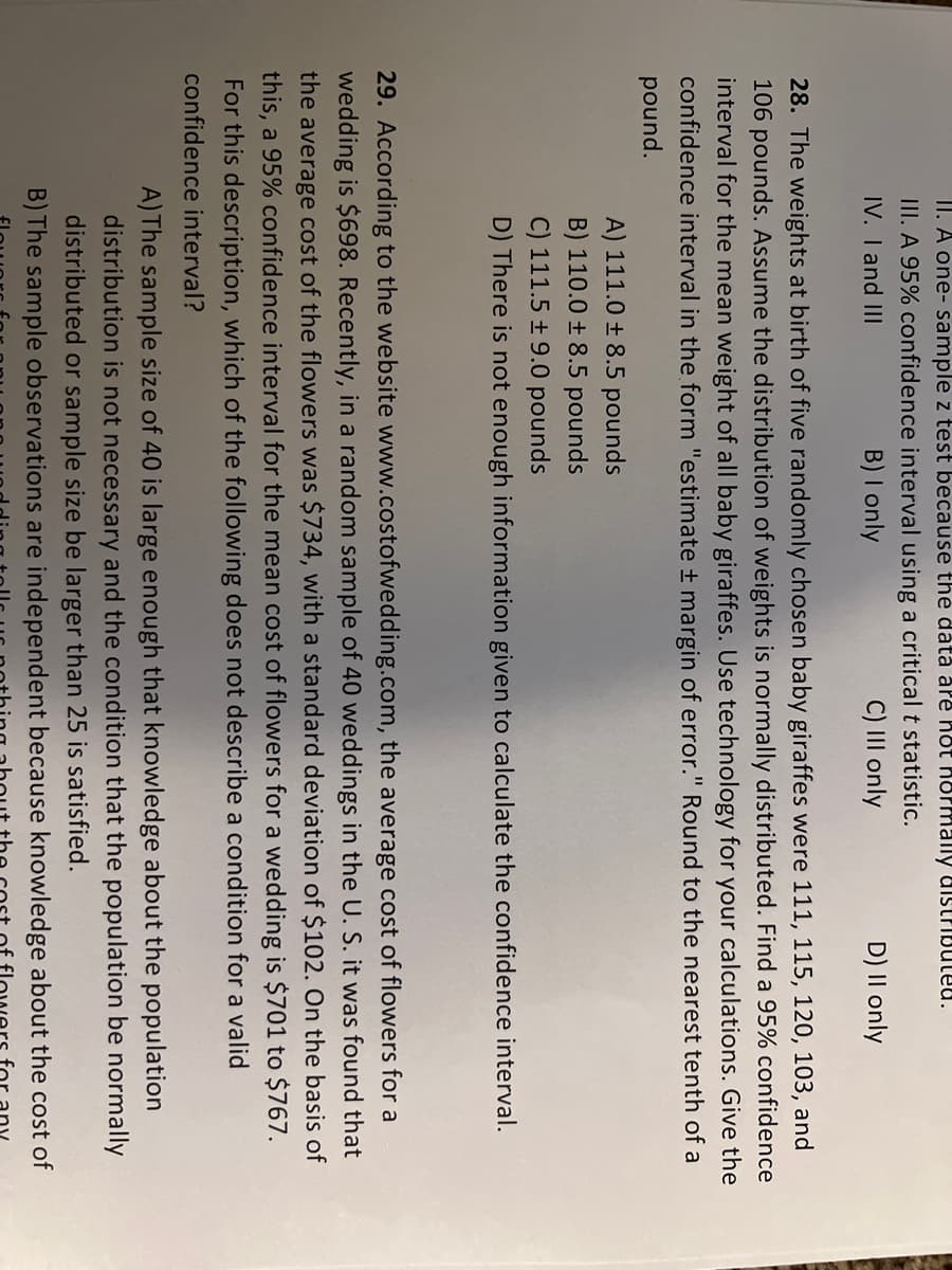 II. A one- sample z test because the data are hot hormally distributed.
III. A 95% confidence interval using a critical t statistic.
IV. I and III
B) I only
C) III only
D) II only
28. The weights at birth of five randomly chosen baby giraffes were 111, 115, 120, 103, and
106 pounds. Assume the distribution of weights is normally distributed. Find a 95% confidence
interval for the mean weight of all baby giraffes. Use technology for your calculations. Give the
confidence interval in the form "estimate ± margin of error." Round to the nearest tenth of a
pound.
A) 111.0 ± 8.5 pounds
B) 110.0 ± 8.5 pounds
C) 111.5 ± 9.0 pounds
D) There is not enough information given to calculate the confidence interval.
29. According to the website www.costofwedding.com, the average cost of flowers for a
wedding is $698. Recently, in a random sample of 40 weddings in the U. S. it was found that
the average cost of the flowers was $734, with a standard deviation of $102. On the basis of
this, a 95% confidence interval for the mean cost of flowers for a wedding is $701 to $767.
For this description, which of the following does not describe a condition for a valid
confidence interval?
A) The sample size of 40 is large enough that knowledge about the population
distribution is not necessary and the condition that the population be normally
distributed or sample size be larger than 25 is satisfied.
B) The sample observations are independent because knowledge about the cost of