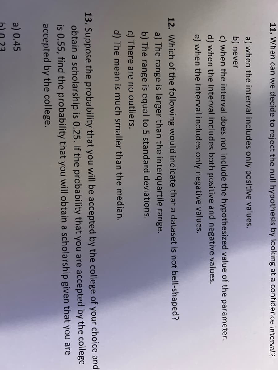 11. When can we decide to reject the null hypothesis by looking at a confidence interval?
a) when the interval includes only positive values.
b) never
c) when the interval does not include the hypothesized value of the parameter.
d) when the interval includes both positive and negative values.
e) when the interval includes only negative values.
12. Which of the following would indicate that a dataset is not bell-shaped?
a) The range is larger than the interquartile range.
b) The range is equal to 5 standard deviations.
c) There are no outliers.
d) The mean is much smaller than the median.
13. Suppose the probability that you will be accepted by the college of your choice and
obtain a scholarship is 0.25. If the probability that you are accepted by the college
is 0.55, find the probability that you will obtain a scholarship given that you are
accepted by the college.
a) 0.45