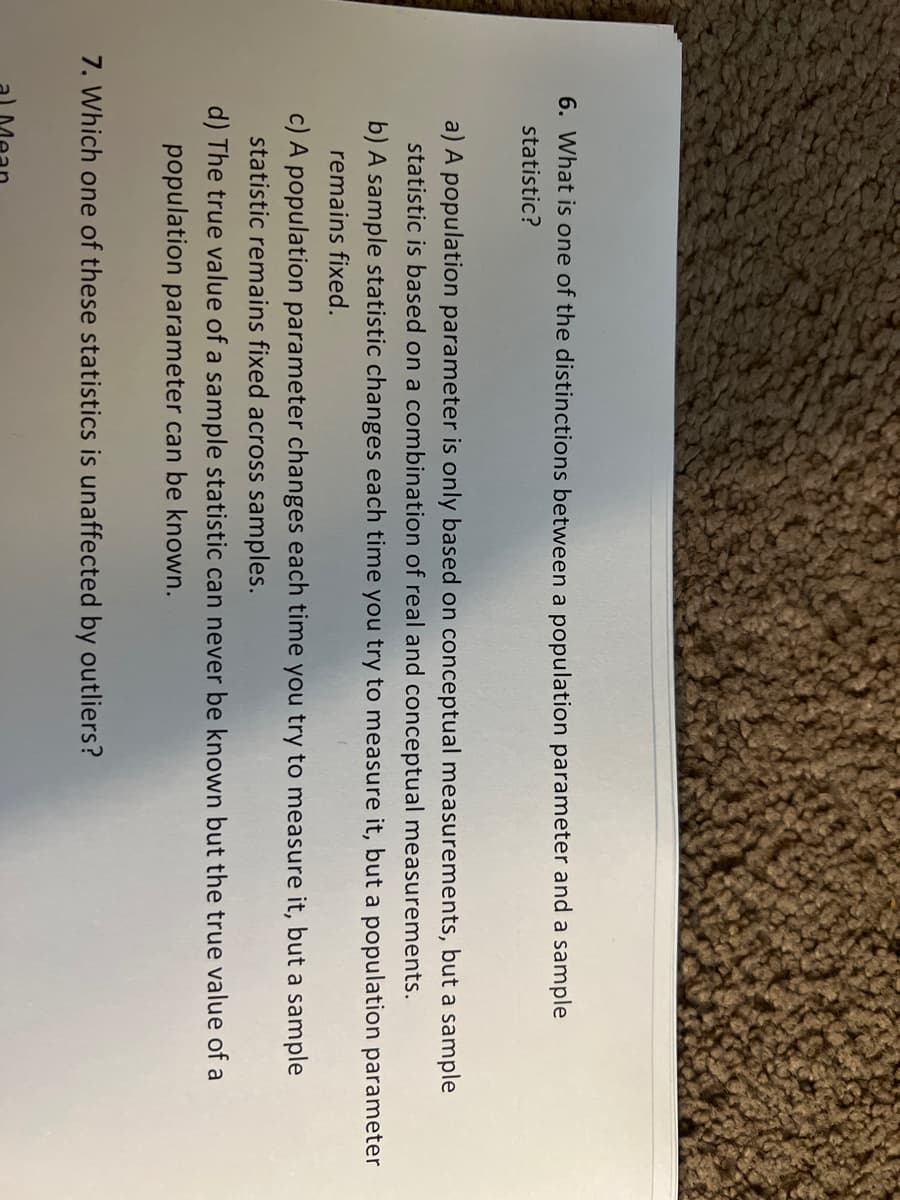 6. What is one of the distinctions between a population parameter and a sample
statistic?
a) A population parameter is only based on conceptual measurements, but a sample
statistic is based on a combination of real and conceptual measurements.
b) A sample statistic changes each time you try to measure it, but a population parameter
remains fixed.
c) A population parameter changes each time you try to measure it, but a sample
statistic remains fixed across samples.
d) The true value of a sample statistic can never be known but the true value of a
population parameter can be known.
7. Which one of these statistics is unaffected by outliers?