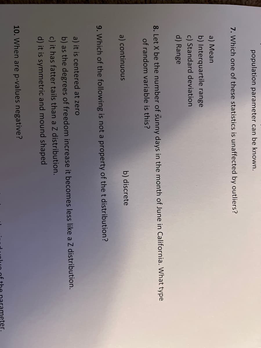 population parameter can be known.
7. Which one of these statistics is unaffected by outliers?
a) Mean
b) Interquartile range
c) Standard deviation
d) Range
8. Let X be the number of sunny days in the month of June in California. What type
of random variable is this?
a) continuous
b) discrete
9. Which of the following is not a property of the t distribution?
a) it is centered at zero
b) as the degrees of freedom increase it becomes less like a Z distribution.
c) it has fatter tails than a Z distribution.
d) it is symmetric and mound shaped
10. When are p-values negative?
eter.