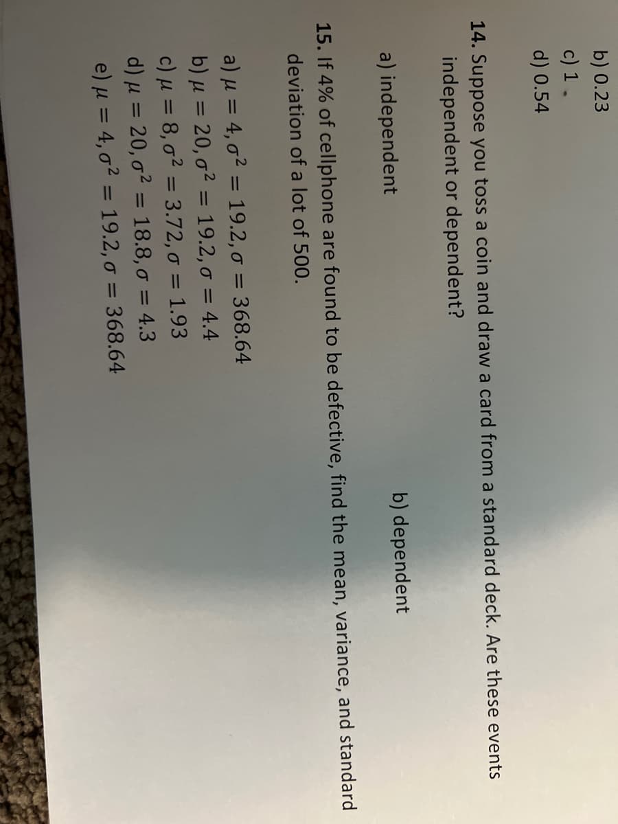 b) 0.23
c) 1.
d) 0.54
14. Suppose you toss a coin and draw a card from a standard deck. Are these events
independent or dependent?
a) independent
b) dependent
15. If 4% of cellphone are found to be defective, find the mean, variance, and standard
deviation of a lot of 500.
a) μ = 4, o² = 19.2, σ = 368.64
b) μ = 20, o² = 19.2, o = 4.4
c) μ = 8,0² = 3.72, o = 1.93
d) μ = 20, o² = 18.8,0 = 4.3
e) μ = 4,0² = 19.2, o = 368.64