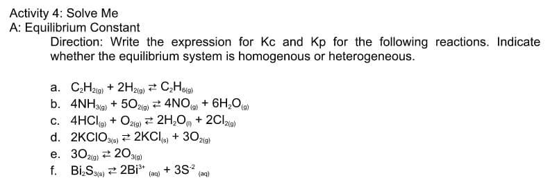 Activity 4: Solve Me
A: Equilibrium Constant
Direction: Write the expression for Kc and Kp for the following reactions. Indicate
whether the equilibrium system is homogenous or heterogeneous.
a. CH2i9) + 2H219) 2 C,Hea)
b. 4NH9) + 502lo) 2 4NO + 6H,O)
c. 4HCI + Oz19) 2 2H,0, + 2Cl2ie)
6(g)
13(g)
2(g)
(),
(6)
2(g)
d. 2KCIOs) 2 2KCI + 30219)
e. 302lg) 2 203(a)
f. Bi,Sas) 2 2Bi*
+ 3S?
(aq)
(aq)
