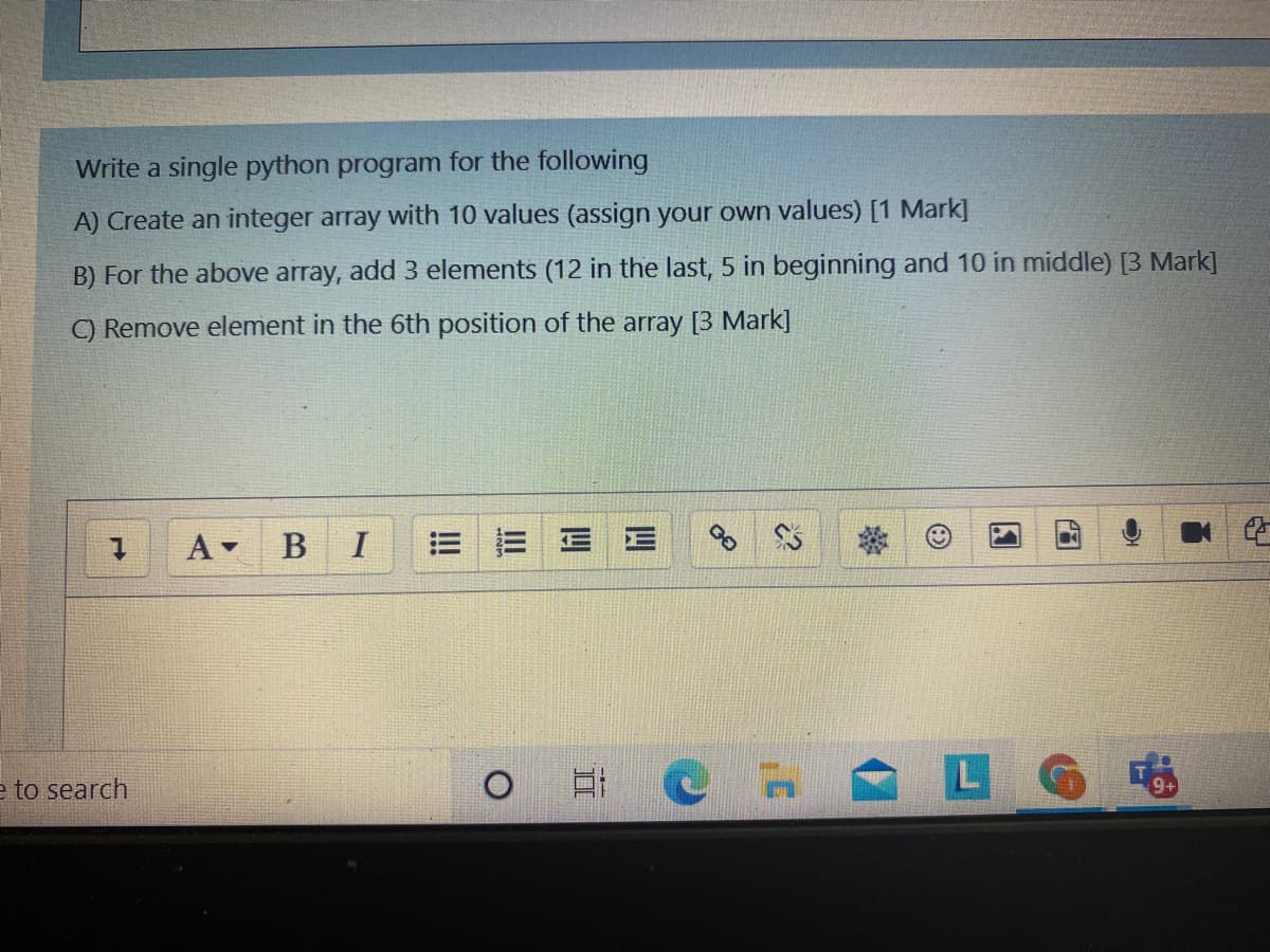 Write a single python program for the following
A) Create an integer array with 10 values (assign your own values) [1 Mark]
B) For the above array, add 3 elements (12 in the last, 5 in beginning and 10 in middle) [3 Mark]
C) Remove element in the 6th position of the array [3 Mark]
A -
В I
e to search
图
四
II
