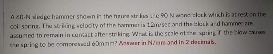 A 60-N sledge hammer shown in the figure strikes the 90 N wood block which is at rest on the
coil spring. The striking velocity of the hammer is 12m/sec and the block and hammer are
assumed to remain in contact after striking. What is the scale of the spring if the blow causes
the spring to be compressed 60mmm? Answer in N/mm and in 2 decimals.
