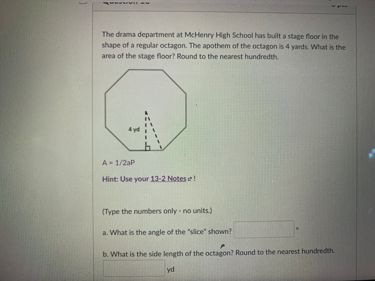 The drama department at McHenry High School has built a stage floor in the
shape of a regular octagon. The apothem of the octagon is 4 yards. What is the
area of the stage floor? Round to the nearest hundredth.
4 yd
A = 1/2aP
Hint: Use your 13-2 Notes e!
(Type the numbers only no units.)
a. What is the angle of the "slice" shown?
b. What is the side length of the octagon? Round to the nearest hundredth.
yd
