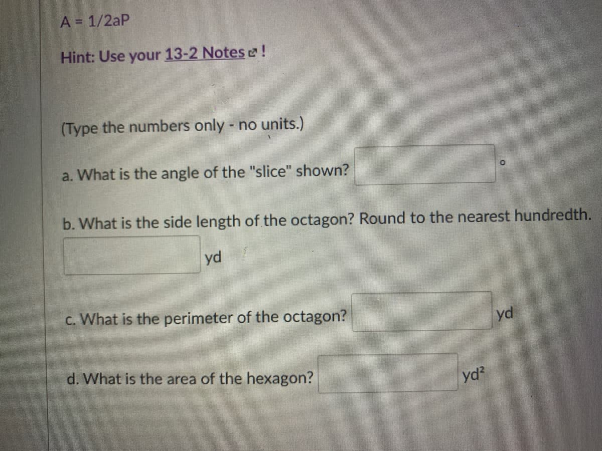 A = 1/2aP
Hint: Use your 13-2 Notes e!
(Type the numbers only - no units.)
a. What is the angle of the "slice" shown?
b. What is the side length of the octagon? Round to the nearest hundredth.
yd
c. What is the perimeter of the octagon?
yd
d. What is the area of the hexagon?
yd?
