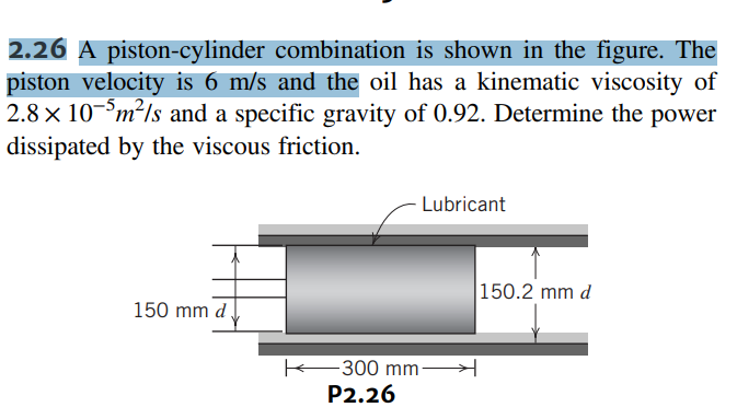2.26 A piston-cylinder combination is shown in the figure. The
piston velocity is 6 m/s and the oil has a kinematic viscosity of
2.8 x 10-5m²/s and a specific gravity of 0.92. Determine the power
dissipated by the viscous friction.
150 mm d
- Lubricant
300 mm-
P2.26
150.2 mm d