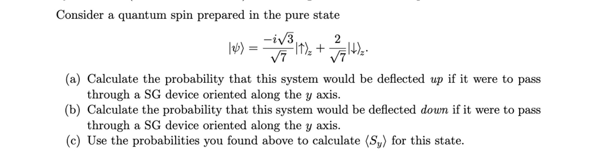 Consider a quantum spin prepared in the pure state
-i√3
√7
=
²11)/₂ + √√√/+/₂2²
(a) Calculate the probability that this system would be deflected up if it were to pass
through a SG device oriented along the y axis.
(b) Calculate the probability that this system would be deflected down if it were to pass
through a SG device oriented along the y axis.
(c) Use the probabilities you found above to calculate (Sy) for this state.