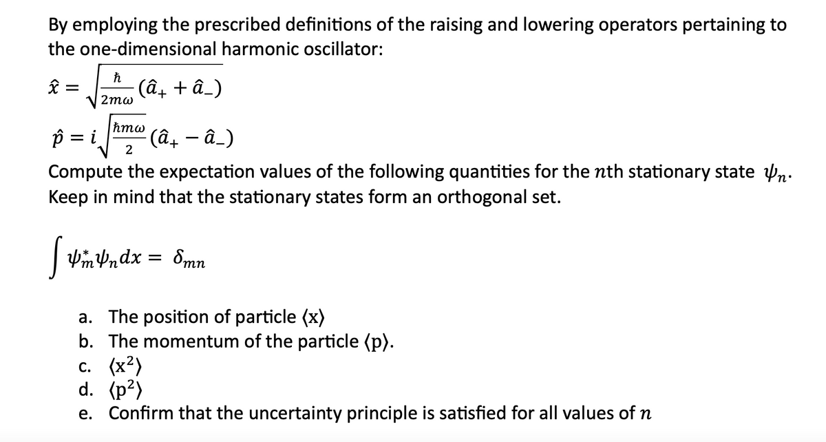 By employing the prescribed definitions of the raising and lowering operators pertaining to
the one-dimensional harmonic oscillator:
x
=
ħ
2mω
-(â+ + â_)
hmw
ê = i
Compute the expectation values of the following quantities for the nth stationary staten.
Keep in mind that the stationary states form an orthogonal set.
2
· (â+ − â_)
[ pm 4ndx
YmVndx = 8mn
a. The position of particle (x)
b. The momentum of the particle (p).
c. (x²)
d. (p²)
e. Confirm that the uncertainty principle is satisfied for all values of n