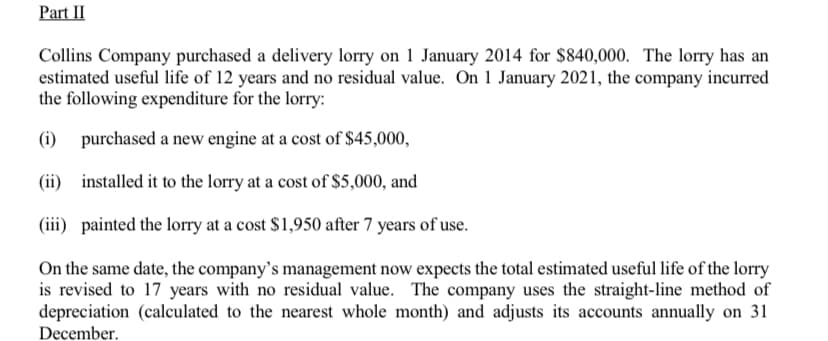 Part II
Collins Company purchased a delivery lorry on 1 January 2014 for $840,000. The lorry has an
estimated useful life of 12 years and no residual value. On 1 January 2021, the company incurred
the following expenditure for the lorry:
(i) purchased a new engine at a cost of $45,000,
(ii) installed it to the lorry at a cost of $5,000, and
(iii) painted the lorry at a cost $1,950 after 7 years of use.
On the same date, the company's management now expects the total estimated useful life of the lorry
is revised to 17 years with no residual value. The company uses the straight-line method of
depreciation (calculated to the nearest whole month) and adjusts its accounts annually on 31
December.
