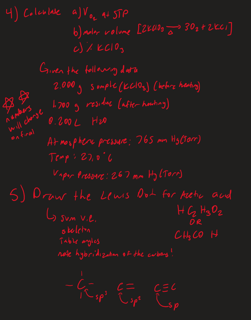 4) Colculate a) Vec at STP
3024 2KCI]
6) aler vrolume [Zkang > 30z*2kci]
c) % KClOg
Given the followig data
2.000g somple (Kclos) (hefore heahing)
residae Cafter houtiny)
h 700 g
numbers
will chonge
on firal
0.200 L Heo
At mouphere pressere; 765 mm Hy (Tarr)
Temp: 27,0'6
Vapor Presonre: 267 mm Hy CTorn)
5) Draw the Lewis Dot for Acetic acid
HG Hg Oz
G sum vie.
skoleten
Table anyles
note hybridizaham of the carbens!
OR
C Hy CO H
Esp
