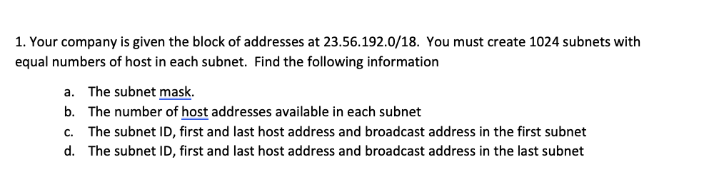 1. Your company is given the block of addresses at 23.56.192.0/18. You must create 1024 subnets with
equal numbers of host in each subnet. Find the following information
a. The subnet mask.
b. The number of host addresses available in each subnet
c. The subnet ID, first and last host address and broadcast address in the first subnet
d. The subnet ID, first and last host address and broadcast address in the last subnet
