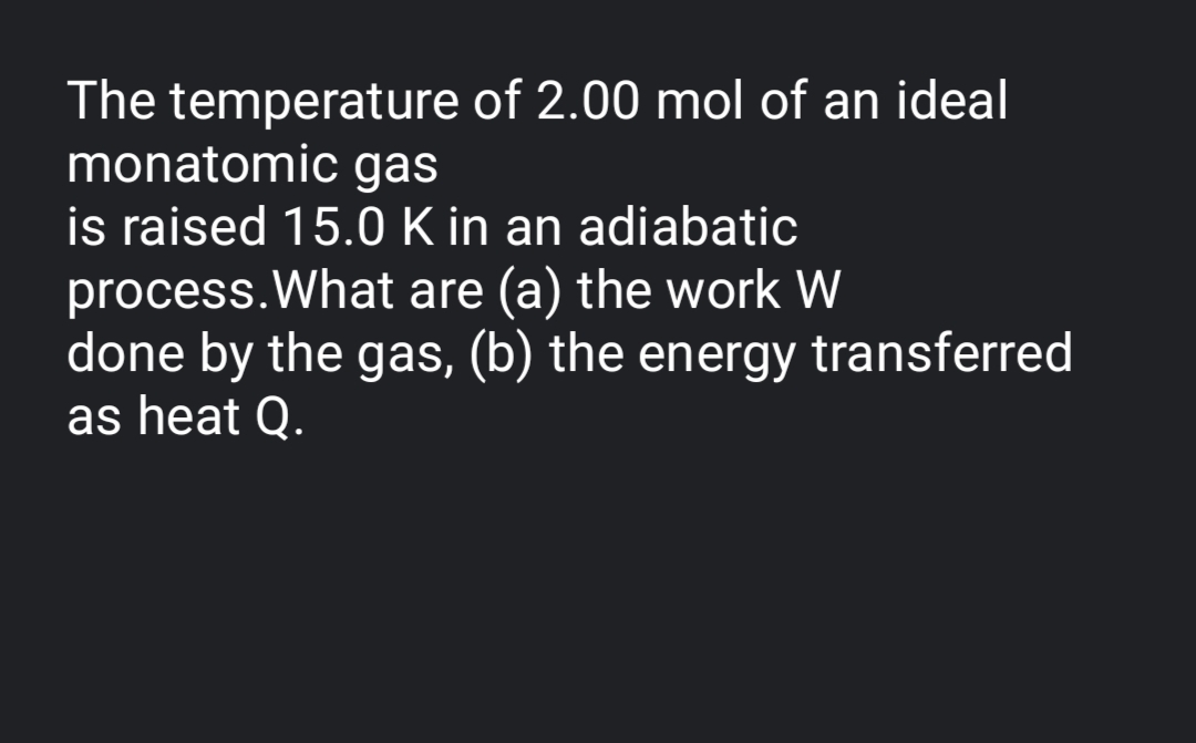 The temperature of 2.00 mol of an ideal
monatomic gas
is raised 15.0 K in an adiabatic
process.What are (a) the work W
done by the gas, (b) the energy transferred
as heat Q.
