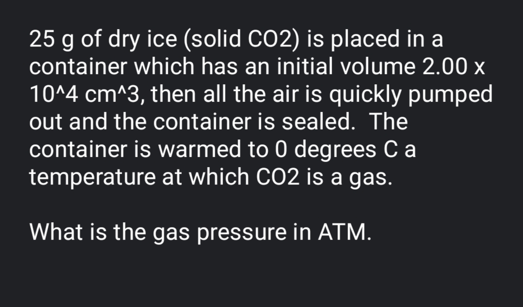 25 g of dry ice (solid CO2) is placed in a
container which has an initial volume 2.00 x
10^4 cm^3, then all the air is quickly pumped
out and the container is sealed. The
container is warmed to 0 degrees C a
temperature at which CO2 is a gas.
What is the gas pressure in ATM.
