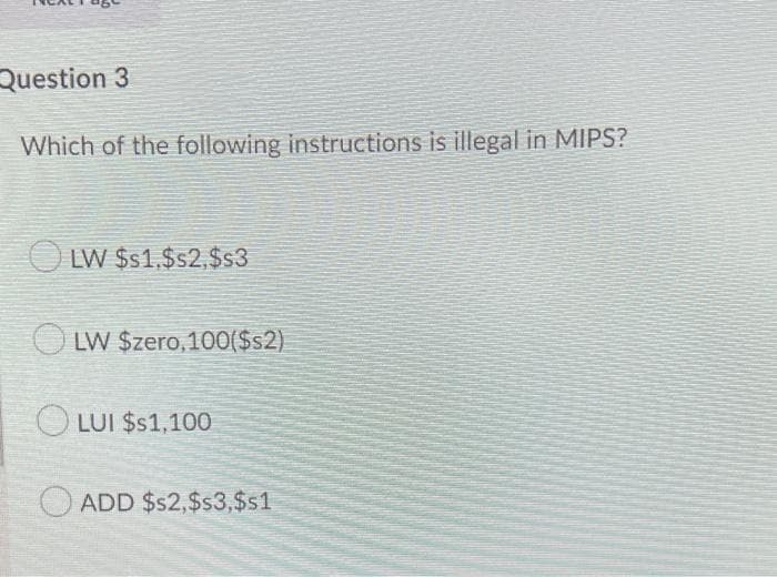 Question 3
Which of the following instructions is illegal in MIPS?
LW $$1,$s2,$s3
LW $zero,100($s2)
O LUI $s1,100
O ADD $$2,$s3,$s1
