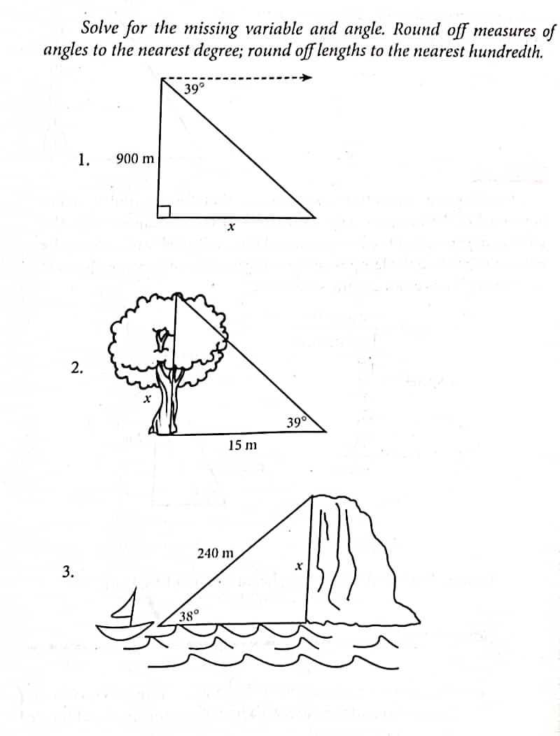 Solve for the missing variable and angle. Round off measures of
angles to the nearest degree; round off lengths to the nearest hundredth.
1. 900 m
2.
3.
39°
X
38°
15 m
240 m
39°