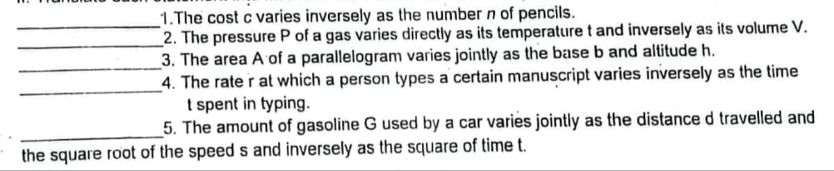 1.The cost c varies inversely as the number n of pencils.
2. The pressure P of a gas varies directly as its temperature t and inversely as its volume V.
3. The area A of a parallelogram varies jointly as the base b and altitude h.
4. The rate r at which a person types a certain manuscript varies inversely as the time
t spent in typing.
5. The amount of gasoline G used by a car varies jointly as the distance d travelled and
the square root of the speeds and inversely as the square of time t.