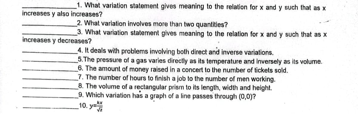 1. What variation statement gives meaning to the relation for x and y such that as x
increases y also increases?
2. What variation involves more than two quantities?
3. What variation statement gives meaning to the relation for x and y such that as x
increases y decreases?
4. It deals with problems involving both direct and inverse variations.
5. The pressure of a gas varies directly as its temperature and inversely as its volume.
6. The amount of money raised in a concert to the number of tickets sold.
7. The number of hours to finish a job to the number of men working.
8. The volume of a rectangular prism to its length, width and height.
9. Which variation has a graph of a line passes through (0,0)?
10. y=k