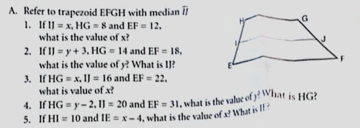 A. Refer to trapezoid EFGH with median I]
H
1. If IJ = x, HG = 8 and EF = 12,
what is the value of x?
2.
If IJ = y + 3, HG = 14 and EF = 18,
what is the value of y? What is IJ?
3. If HG = x, IJ = 16 and EF = 22,
what is value of x?
4. If HG=y-2, 1J= 20 and EF = 31, what is the value of y? What is HG?
5. If HI 10 and IE = x-4, what is the value of x? What is IE?
F