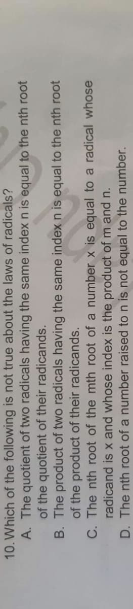 10. Which of the following is not true about the laws of radicals?
A. The quotient of two radicals having the same index n is equal
of the quotient of their radicands.
B. The product of two radicals having
of the product of their radicands.
C. The nth root of the mth root of a
number x is equal to a radical whose
radicand is x and whose index is the product of m and n.
D. The nth root of a number raised to n is not equal to the number.
en la e
the same index n is equal to the nth root
to the nth root